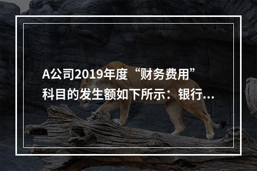 A公司2019年度“财务费用”科目的发生额如下所示：银行长期