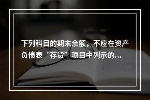 下列科目的期末余额，不应在资产负债表“存货”项目中列示的是（