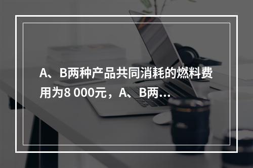 A、B两种产品共同消耗的燃料费用为8 000元，A、B两种产