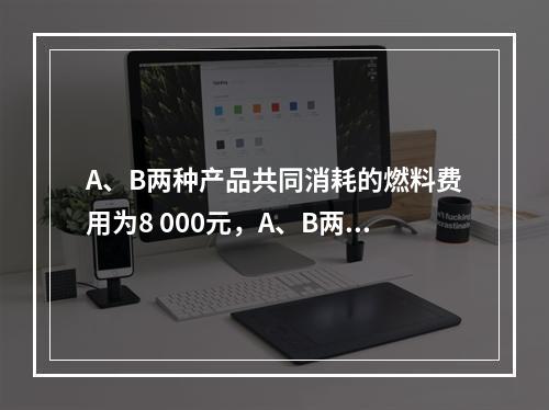 A、B两种产品共同消耗的燃料费用为8 000元，A、B两种产