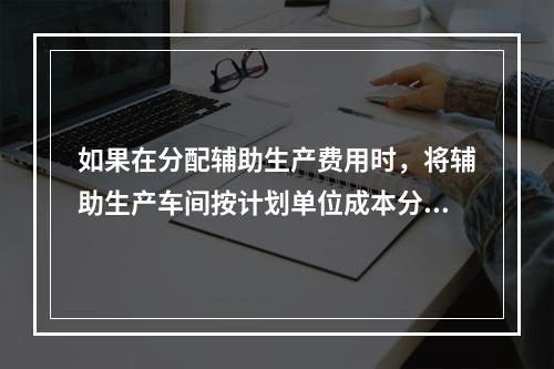 如果在分配辅助生产费用时，将辅助生产车间按计划单位成本分配转