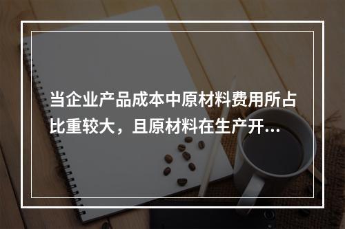 当企业产品成本中原材料费用所占比重较大，且原材料在生产开始时