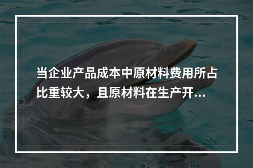 当企业产品成本中原材料费用所占比重较大，且原材料在生产开始时