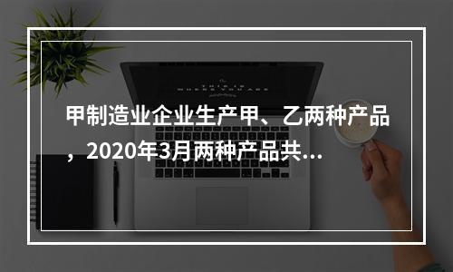 甲制造业企业生产甲、乙两种产品，2020年3月两种产品共同耗