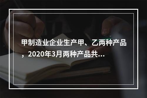 甲制造业企业生产甲、乙两种产品，2020年3月两种产品共同耗