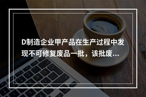 D制造企业甲产品在生产过程中发现不可修复废品一批，该批废品的