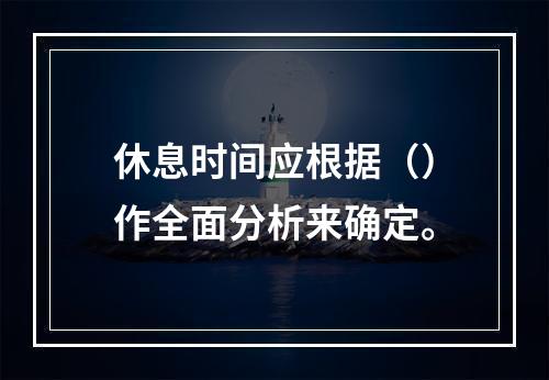 休息时间应根据（）作全面分析来确定。