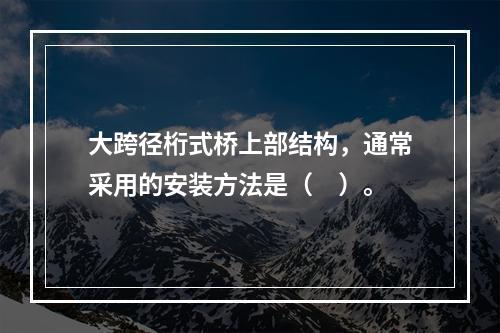 大跨径桁式桥上部结构，通常采用的安装方法是（　）。