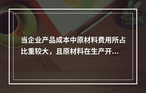 当企业产品成本中原材料费用所占比重较大，且原材料在生产开始时