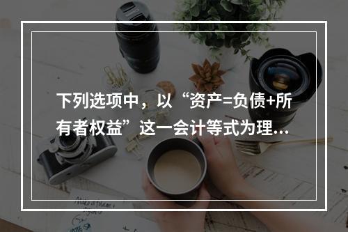 下列选项中，以“资产=负债+所有者权益”这一会计等式为理论依