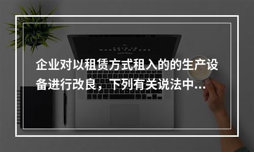 企业对以租赁方式租入的的生产设备进行改良，下列有关说法中，不