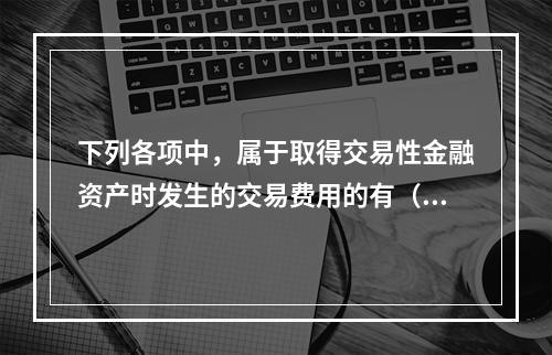 下列各项中，属于取得交易性金融资产时发生的交易费用的有（　）