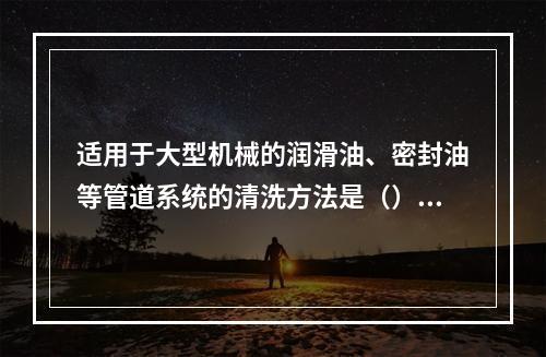 适用于大型机械的润滑油、密封油等管道系统的清洗方法是（）。