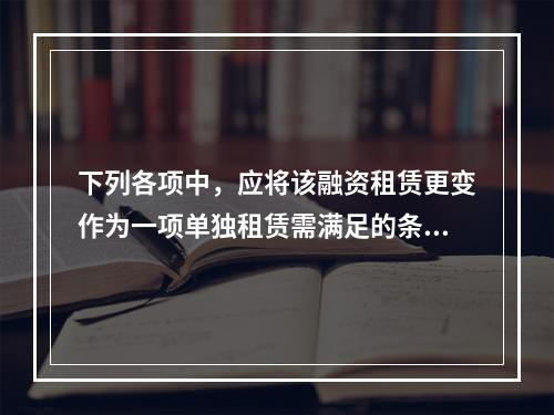 下列各项中，应将该融资租赁更变作为一项单独租赁需满足的条件有