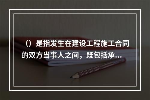 （）是指发生在建设工程施工合同的双方当事人之间，既包括承包人