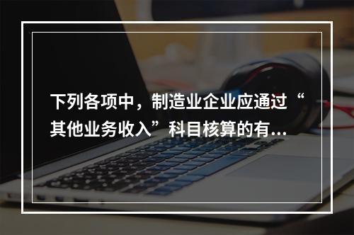 下列各项中，制造业企业应通过“其他业务收入”科目核算的有（　