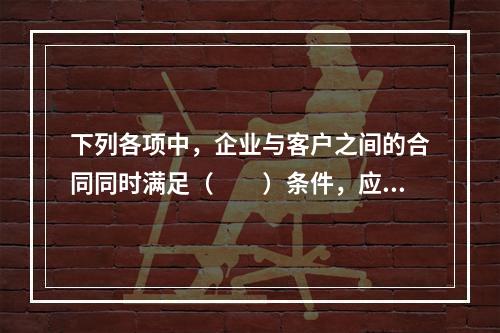 下列各项中，企业与客户之间的合同同时满足（　　）条件，应当在