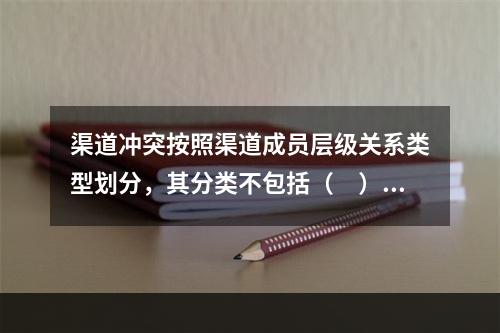 渠道冲突按照渠道成员层级关系类型划分，其分类不包括（　）。