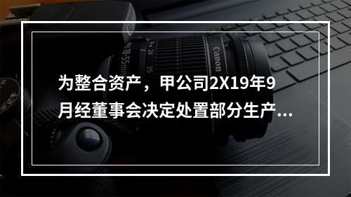 为整合资产，甲公司2X19年9月经董事会决定处置部分生产线，