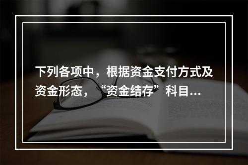 下列各项中，根据资金支付方式及资金形态，“资金结存”科目应设