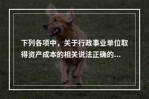 下列各项中，关于行政事业单位取得资产成本的相关说法正确的有（