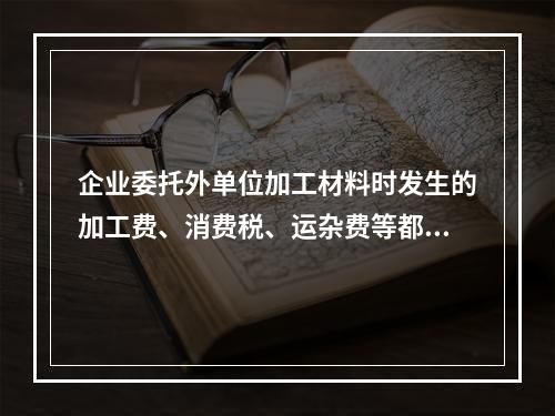 企业委托外单位加工材料时发生的加工费、消费税、运杂费等都应该