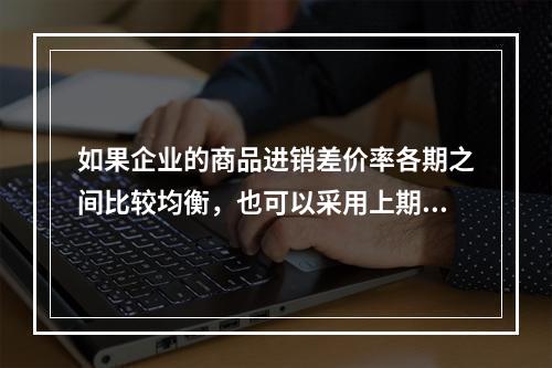 如果企业的商品进销差价率各期之间比较均衡，也可以采用上期商品