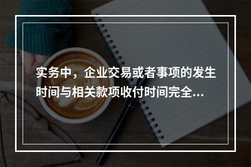 实务中，企业交易或者事项的发生时间与相关款项收付时间完全一致