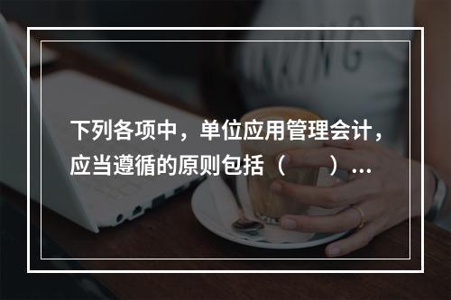 下列各项中，单位应用管理会计，应当遵循的原则包括（　　）。