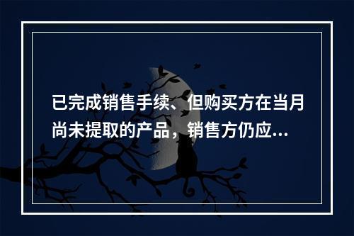 已完成销售手续、但购买方在当月尚未提取的产品，销售方仍应作为