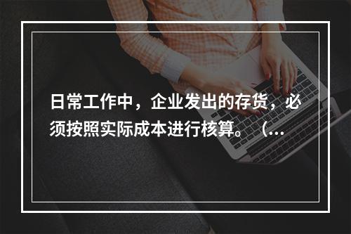 日常工作中，企业发出的存货，必须按照实际成本进行核算。（　）