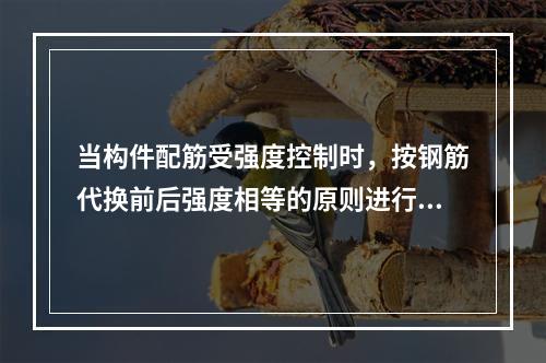 当构件配筋受强度控制时，按钢筋代换前后强度相等的原则进行代换