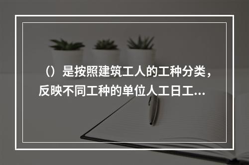 （）是按照建筑工人的工种分类，反映不同工种的单位人工日工资单