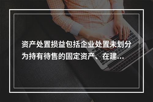 资产处置损益包括企业处置未划分为持有待售的固定资产、在建工程