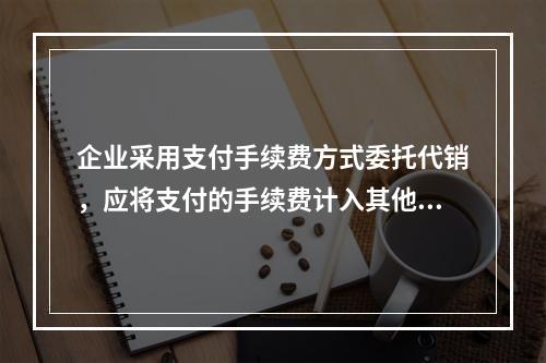 企业采用支付手续费方式委托代销，应将支付的手续费计入其他业务