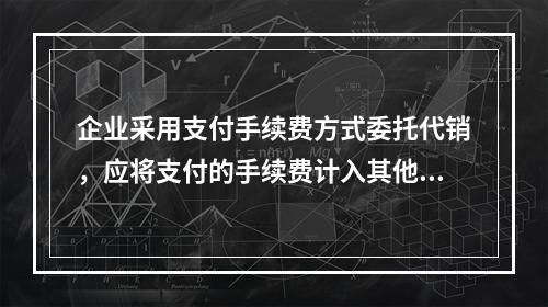 企业采用支付手续费方式委托代销，应将支付的手续费计入其他业务