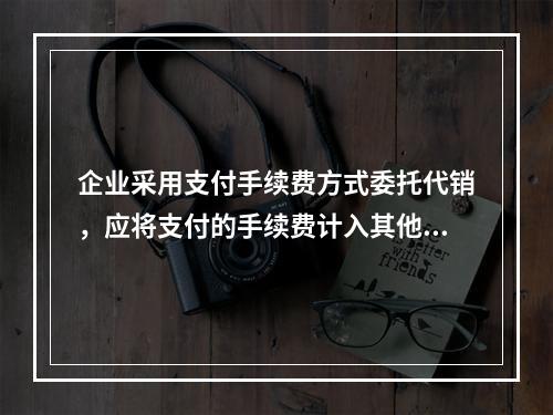 企业采用支付手续费方式委托代销，应将支付的手续费计入其他业务