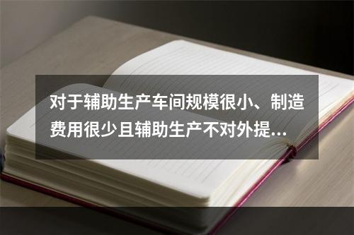 对于辅助生产车间规模很小、制造费用很少且辅助生产不对外提供产