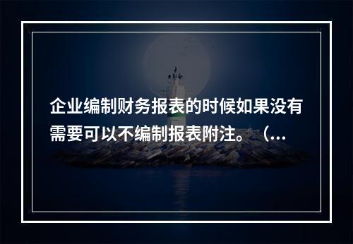 企业编制财务报表的时候如果没有需要可以不编制报表附注。（　）