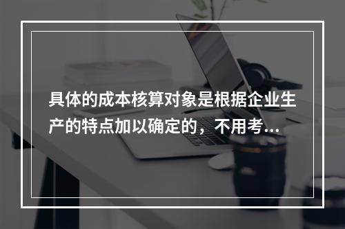 具体的成本核算对象是根据企业生产的特点加以确定的，不用考虑成