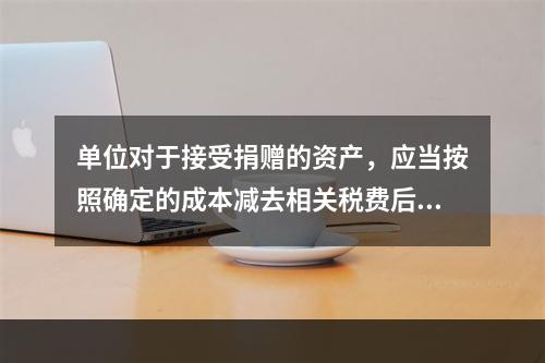 单位对于接受捐赠的资产，应当按照确定的成本减去相关税费后的净