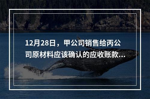 12月28日，甲公司销售给丙公司原材料应该确认的应收账款为（