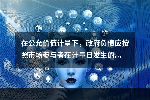 在公允价值计量下，政府负债应按照市场参与者在计量日发生的有序