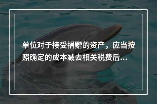 单位对于接受捐赠的资产，应当按照确定的成本减去相关税费后的净