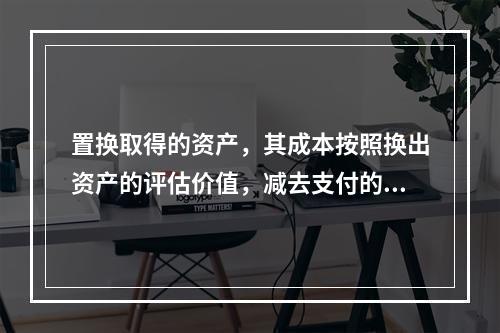 置换取得的资产，其成本按照换出资产的评估价值，减去支付的补价