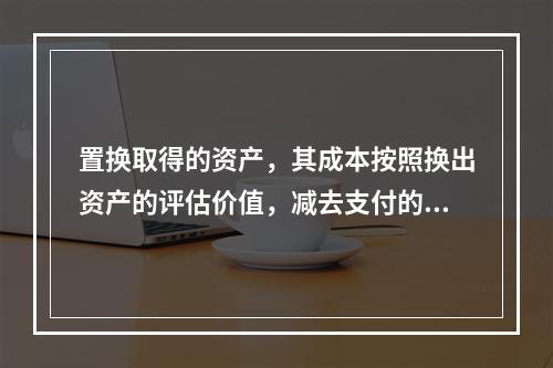 置换取得的资产，其成本按照换出资产的评估价值，减去支付的补价