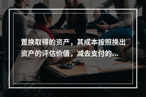 置换取得的资产，其成本按照换出资产的评估价值，减去支付的补价