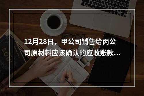 12月28日，甲公司销售给丙公司原材料应该确认的应收账款为（