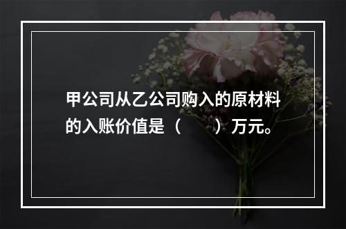 甲公司从乙公司购入的原材料的入账价值是（　　）万元。