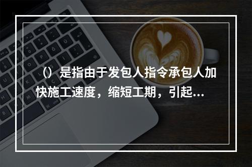 （）是指由于发包人指令承包人加快施工速度，缩短工期，引起承包